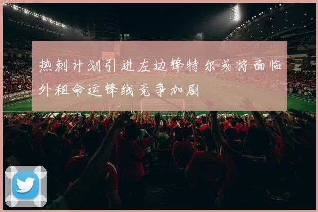 热刺计划引进左边锋特尔或将面临外租命运锋线竞争加剧