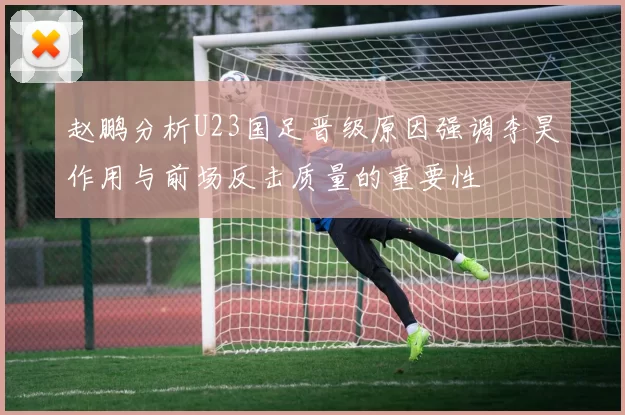 赵鹏分析U23国足晋级原因强调李昊作用与前场反击质量的重要性