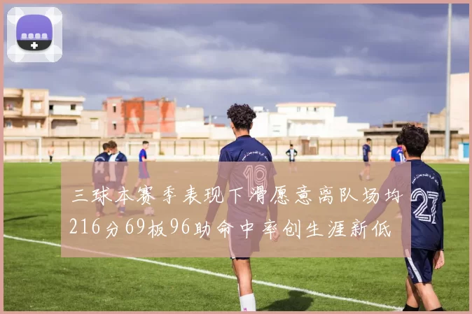 三球本赛季表现下滑愿意离队场均216分69板96助命中率创生涯新低