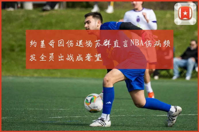 约基奇因伤退场苏群直言NBA伤病频发全员出战成奢望