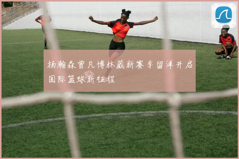 杨瀚森曾凡博林葳新赛季留洋开启国际篮球新征程