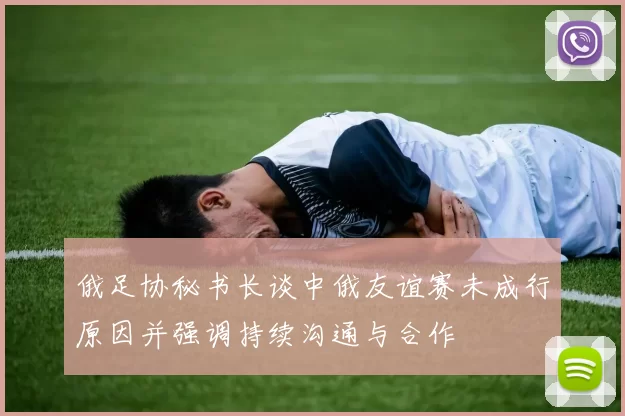 俄足协秘书长谈中俄友谊赛未成行原因并强调持续沟通与合作