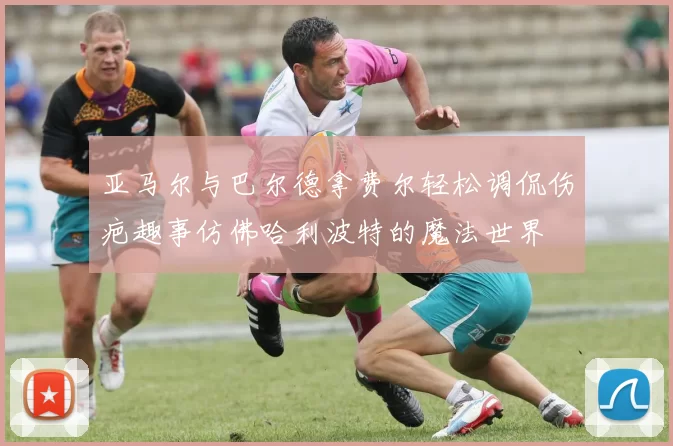 亚马尔与巴尔德拿费尔轻松调侃伤疤趣事仿佛哈利波特的魔法世界