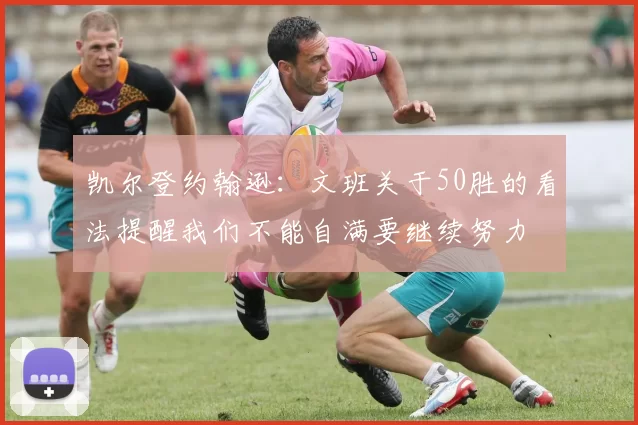 凯尔登约翰逊：文班关于50胜的看法提醒我们不能自满要继续努力