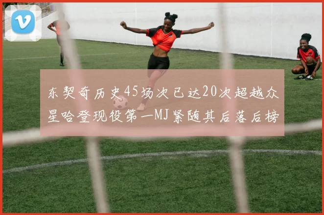 东契奇历史45场次已达20次超越众星哈登现役第一MJ紧随其后落后榜首100场