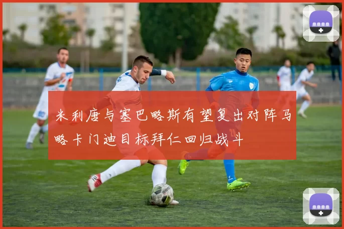 米利唐与塞巴略斯有望复出对阵马略卡门迪目标拜仁回归战斗