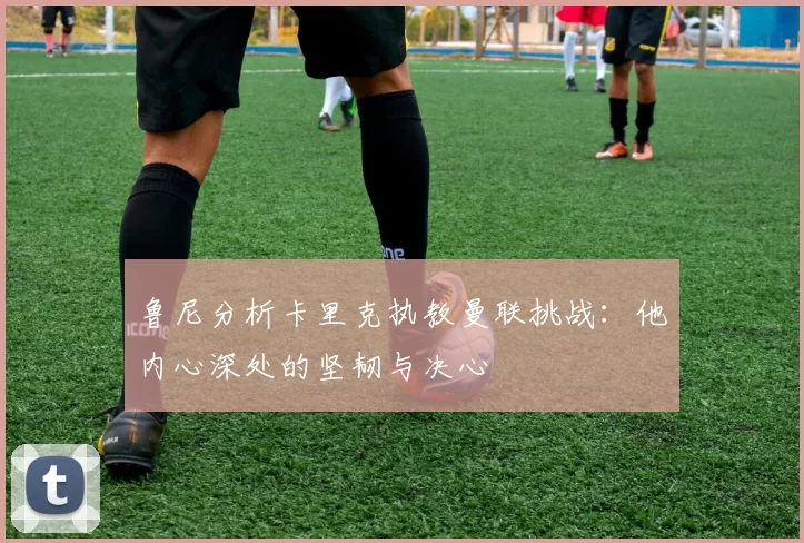 鲁尼分析卡里克执教曼联挑战：他内心深处的坚韧与决心