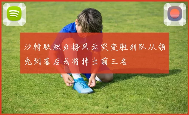 沙特联积分榜风云突变胜利队从领先到落后或将掉出前三名