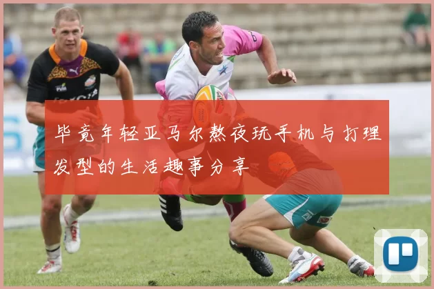 毕竟年轻亚马尔熬夜玩手机与打理发型的生活趣事分享