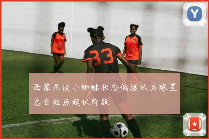 西蒙尼谈小蜘蛛状态低迷认为球星总会经历起伏阶段