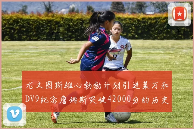 尤文图斯雄心勃勃计划引进莱万和DV9纪念詹姆斯突破42000分的历史时刻