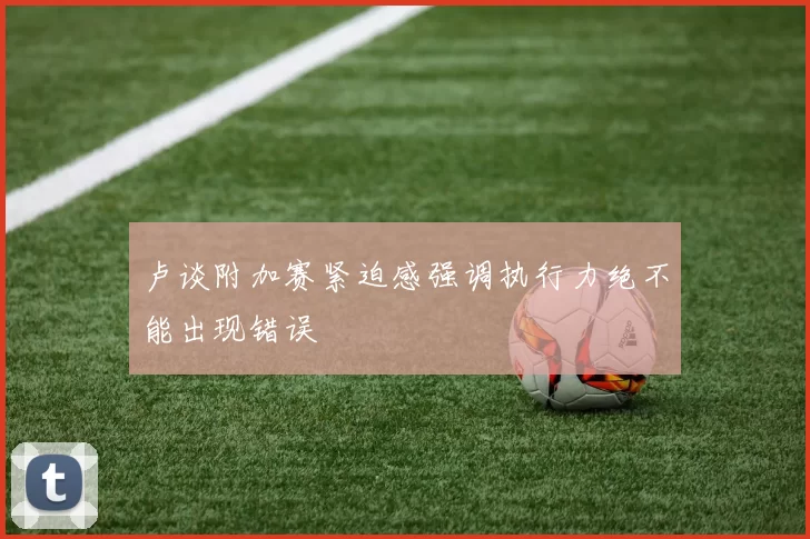 卢谈附加赛紧迫感强调执行力绝不能出现错误