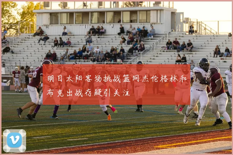 明日太阳客场挑战篮网杰伦格林和布克出战存疑引关注