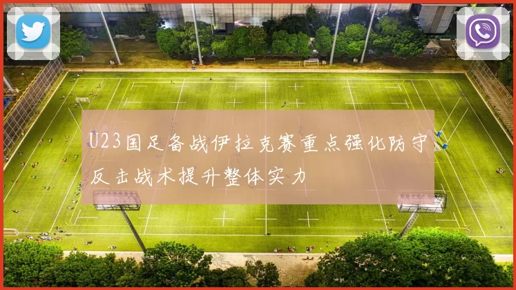 U23国足备战伊拉克赛重点强化防守反击战术提升整体实力